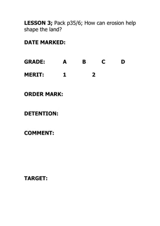 LESSON 3; Pack p35/6; How can erosion help
shape the land?
DATE MARKED:
GRADE: A B C D
MERIT: 1 2
ORDER MARK:
DETENTION:
COMMENT:
TARGET:
 