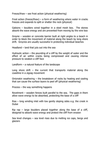 Freeze/thaw – see frost action (physical weathering)
Frost action (freeze/thaw) – a form of weathering where water in cracks
freezes and expands to split or shatter the rock (physical)
Gabions – boulders wired together in a steel mesh box. The stones
absorb the wave energy and are prevented from moving by the wire box
Groyne – wooden or concrete barrier built at right angles to a beach in
order to block the movement of material along the beach by long shore
drift. Groynes are usually successful in protecting individual beaches
Headland – land that juts out into the sea
Hydraulic action – the pounding of a cliff by the weight of water and the
effect of air within cracks being compressed and causing intense
pressure to weaken a cliff face
Landform – a natural feature of the landscape
Long shore drift – the current that transports material along the
coastline in a zigzag movement
Onionskin weathering – the breakdown of rocks by heating and cooling
that can cause the surface layers to peel off (physical weathering)
Process – the way something happens
Revetment – wooden fences built parallel to the sea. The gaps in them
allow wave energy to be absorbed, protecting the base of a cliff
Rias – long winding inlet with low gently sloping sides e.g. the creek in
Dubai
Rip rap – large boulders placed together along the base of a cliff,
designed to absorb wave energy and protect the cliff from erosion
Sea level changes – sea level rises due to melting ice caps, bergs and
glaciers
 