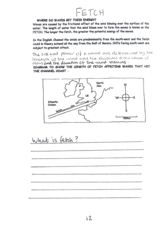 FETCH
The size and power of a wave are determined by the strength of the wind and the
distance over which it blows and the duration of the wind blowing.
What is fetch?
___________________________________________________
___________________________________________________
___________________________________________________
___________________________________________________
___________________________________________________
___________________________________________________
___________________________________________________
___________________________________________________
___________________________________________________
___________________________________________________
 
