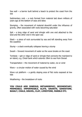 Sea wall – a barrier built behind a beach to protect the coast from the
sea
Sedimentary rock – a rock formed from material laid down millions of
years ago at the bottom of seas and lakes
Slumping – the movement of material downhill under the influence of
gravity, often associated with rocks becoming saturated
Spit – a long ridge of sand and shingle with one end attached to the
land and the other end in the open sea
Stack – a piece of rock surrounded by sea and left standing away from
the coastline
Stump – a stack eventually collapses leaving a stump
Swash – forward movement of water as the wave breaks on the coast
Tombola – spit or ridge of sand or shingle that connects the mainland to
an island, e.g. Chesil bank which extends 19km to sea from Dorset
Transportation – the movement of material by water, ice or wind
Wave – a circular motion of water caused by the wind
Wave cut platform – a gently sloping area of flat rocks exposed at low
tide
Weathering – the breakdown of rocks
YOU COULD ADD IGNEOUS, METAMORPHIC, SEDIMENTARY,
PERMEABLE, IMPERMEABLE, SLATE, GRANITE, SANDSTONE,
BASALT, CHALK, GRAVEL, CLAY, LIMESTONE, MARBLE ETC.
 