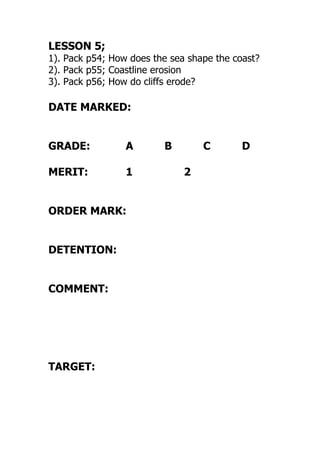 LESSON 5;
1). Pack p54; How does the sea shape the coast?
2). Pack p55; Coastline erosion
3). Pack p56; How do cliffs erode?
DATE MARKED:
GRADE: A B C D
MERIT: 1 2
ORDER MARK:
DETENTION:
COMMENT:
TARGET:
 
