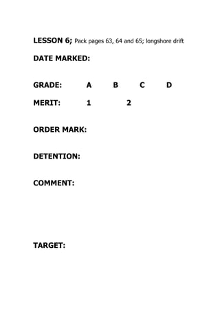 LESSON 6; Pack pages 63, 64 and 65; longshore drift
DATE MARKED:
GRADE: A B C D
MERIT: 1 2
ORDER MARK:
DETENTION:
COMMENT:
TARGET:
 