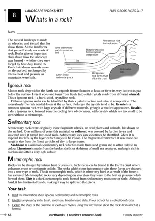 8
LANDSCAPE WORKSHEET PUPIL’S BOOK PAGES 26–7
What’s in a rock?
Name ________________________________________________________________________________
68 earthworks 1 teacher’s resource book © JOHN MURRAY
The natural landscape is made
up of rocks, and the soil that lies
above them. All the landforms
that you will study are made of
rock. Rocks give us important
clues about how the landscape
was formed – whether they were
forged by heat deep inside the
Earth, laid down beneath water
on the sea bed, or changed by
intense heat and pressure as
mountains were built.
Igneous rock
Molten rock deep within the Earth can explode from volcanoes as lava, or force its way into rocks just
below the surface. Here it cools and turns from liquid into solid crystals made from different minerals.
This is igneous rock – a hard, solid, crystalline rock.
Different igneous rocks can be identified by their crystal structure and mineral composition. The
more slowly the rock cooled down at the surface, the larger the crystals tend to be. Granite is a
common igneous rock with large crystals of different minerals, giving it a mottled appearance. Basalt is
a dark igneous rock, formed from the cooling lava of volcanoes, with crystals which are too small to be
seen without a microscope.
Sedimentary rock
Sedimentary rocks were originally loose fragments of rock, or dead plants and animals, laid down on
the sea bed. Over millions of years this material, or sediment, was covered by further layers and
squeezed until it turned into solid rock. Sedimentary rock can sometimes be identified, where it is
exposed in cliffs, by the layers which may still be visible. The fragments from which it was made can
range in size from the finest particles of clay to large stones.
Sandstone is a common sedimentary rock which is made from sand grains and is often reddish in
colour. Limestone is made from the broken shells or skeletons of small sea creatures, making it rich in
calcium and often a very light colour.
Metamorphic rock
Rocks can be changed by intense heat or pressure. Such forces can be found in the Earth’s crust where
volcanoes erupt or continents collide. The rocks which come into contact with these forces are changed
into a new type of rock. This is metamorphic rock, which is often very hard as a result of the force it
has endured. Metamorphic rocks vary depending on how close they were to the heat or pressure which
formed them. Slate is a dark metamorphic rock formed from sedimentary mudstone or shale. Although
hard, it has horizontal bands, making it easy to split into flat pieces.
Your task
1. Read the information about igneous, sedimentary and metamorphic rocks.
2. Identify samples of granite, basalt, sandstone, limestone and slate, if your school has a collection of rocks.
3. Explain the shape of the coastline in south-west Wales, using this information about the rocks from which it is
formed.
New sedimentary
rock forms on sea
bed
Sea
Metamorphic rock
formed by heat
and pressure
New igneous rock
from volcanoes
Layers of old
sedimentary rock
Old igneous
rock forms much
of Earth's crust
Hot molten
rock
Earthworks 2 16/8/00 6:33 pm Page 68
ROCKS ROCK!
Granite often forms at destructive plate margins in fold mountains,
whereas basalt often forms at constructive margins in shield volcanoes.
Clay also forms slate and limestone forms marble.
 
