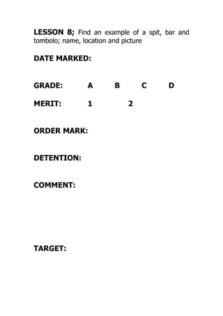 LESSON 8; Find an example of a spit, bar and
tombolo; name, location and picture
DATE MARKED:
GRADE: A B C D
MERIT: 1 2
ORDER MARK:
DETENTION:
COMMENT:
TARGET:
 