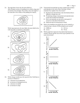 4401 - 1 - Page 4
21)   The map below shows the elevation field for a                   23)   Transported rock materials are more common than residual
      30-by-50-meter section of a parking lot on which a large pile         rock materials in the soils of New York State. Which
      of sand has been dumped. The isolines show the height of              statement best explains this observation?
      the sand above the surface of the parking lot in meters.              A) Residual rock material forms only from bedrock that is
                                                                               difficult to change into soil.
                                                                            B) Weathering changes transported rock materials more
                                                                               easily than residual rock materials.
                                                                            C) Most rock materials are moved by some agent of
                                                                               erosion at some time in their history.
                                                                            D) Solid rock must be transported to break.
                                                                      24)   What is the maximum size particle that can be carried by a
                                                                            stream having a velocity of 250 centimeters per second?
      Which map represents the most likely elevation field for the          A) 0.0004 cm                       C) 0.01 cm
      same area after several heavy rainstorms?                             B) 6.4 cm                          D) 9.0 cm
                                                                      25)   Which graph best represents the relationship between a
                                                                            streams velocity and the size of the largest particles it can
                                                                            carry downstream?
      A)




                                                                            A)


      B)




                                                                            B)
      C)




      D)
                                                                            C)



22)   Which change would cause the topsoil in New York State to
      increase in thickness?
      A)   a decrease in air temperature
      B)   an increase in biological activity
      C)   a decrease in rainfall
      D)   an increase in slope                                             D)
 