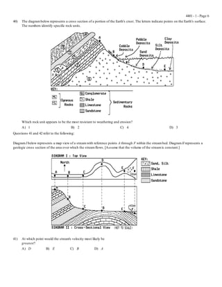 4401 - 1 - Page 6
40)   The diagram below represents a cross section of a portion of the Earth's crust. The letters indicate points on the Earth's surface.
      The numbers identify specific rock units.




      Which rock unit appears to be the most resistant to weathering and erosion?
      A) 1                               B) 2                               C) 4                               D) 3
Questions 41 and 42 refer to the following:

Diagram I below represents a map view of a stream with reference points A through F within the stream bed. Diagram II represents a
geologic cross section of the area over which the stream flows. [Assume that the volume of the stream is constant.]




41)   At which point would the stream's velocity most likely be
      greatest?
      A) D             B) E             C) B             D) A
 