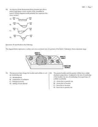 4401 - 1 - Page 7
42)   An observer looks downstream from a location just above
      point D and draws a cross section of the streambed at
      point D. Which diagram would probably best represent this
      cross section?

      A)


      B)


      C)



      D)



Questions 43 and 44 refer to the following:

The diagram below represents a surface and cross-sectional view of a portion of the Earth 15 kilometers from a mountain range.




43)   The processes that change the boulder and cobbles to soil     44)   The granite boulder and the granite cobbles have similar
      are weathering and                                                  chemical compositions. Compared to the rate of weathering
      A)   metamorphism                                                   of the boulder, the rate of weathering of an equal mass of
      B)   cementation of sediments                                       cobbles is probably
      C)   biological activity                                            A)   slower due to particle size
      D)   melting of rock material                                       B)   slower due to location
                                                                          C)   faster due to location
                                                                          D)   faster due to particle size
 