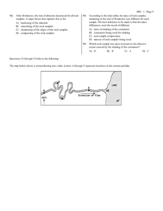 4401 - 1 - Page 9
48)   After 20 minutes, the rate of abrasion decreased for all rock   49)   According to the data table, the mass of rock samples
      samples. A major factor that explains this is the                     remaining at the end of 30 minutes was different for each
      A)   hardening of the minerals                                        sample. The best inference to be made is that the mass
      B)   smoothing of the rock samples                                    differences were the result of different
      C)   sharpening of the edges of the rock samples                      A)   rates of shaking of the containers
      D)   compacting of the rock samples                                   B)   containers being used for shaking
                                                                            C)   rock sample composition
                                                                            D)   masses of rock samples being used
                                                                      50)   Which rock sample was most resistant to the abrasive
                                                                            action caused by the shaking of the containers?
                                                                            A) D            B) B             C) A             D) C

Questions 51 through 53 refer to the following:

The map below shows a stream flowing into a lake. Letters A through F represent locations in the stream and lake.
 