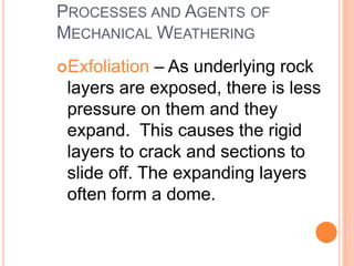 PROCESSES AND AGENTS OF
MECHANICAL WEATHERING
Exfoliation – As underlying rock
layers are exposed, there is less
pressure on them and they
expand. This causes the rigid
layers to crack and sections to
slide off. The expanding layers
often form a dome.
 