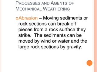 PROCESSES AND AGENTS OF
MECHANICAL WEATHERING
Abrasion – Moving sediments or
rock sections can break off
pieces from a rock surface they
strike. The sediments can be
moved by wind or water and the
large rock sections by gravity.
 