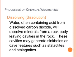 PROCESSES OF CHEMICAL WEATHERING
Dissolving (dissolution)
Water, often containing acid from
dissolved carbon dioxide, will
dissolve minerals from a rock body
leaving cavities in the rock. These
cavities may generate sinkholes or
cave features such as stalactites
and stalagmites.
 