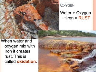 OXYGEN
Water + Oxygen
+Iron = RUST
When water and
oxygen mix with
Iron it creates
rust. This is
called oxidation.
 