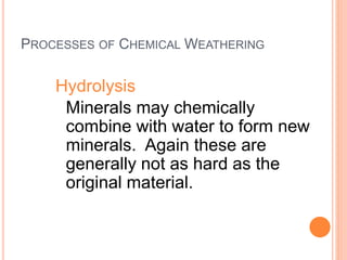 PROCESSES OF CHEMICAL WEATHERING
Hydrolysis
Minerals may chemically
combine with water to form new
minerals. Again these are
generally not as hard as the
original material.
 