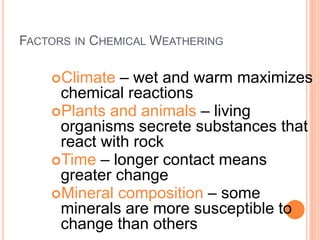 FACTORS IN CHEMICAL WEATHERING
Climate – wet and warm maximizes
chemical reactions
Plants and animals – living
organisms secrete substances that
react with rock
Time – longer contact means
greater change
Mineral composition – some
minerals are more susceptible to
change than others
 