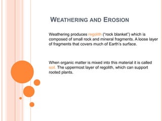 WEATHERING AND EROSION
Weathering produces regolith (“rock blanket”) which is
composed of small rock and mineral fragments. A loose layer
of fragments that covers much of Earth’s surface.
When organic matter is mixed into this material it is called
soil. The uppermost layer of regolith, which can support
rooted plants.
 