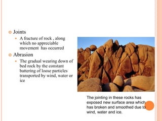  Joints
 A fracture of rock , along
which no appreciable
movement has occurred
 Abrasion
 The gradual wearing down of
bed rock by the constant
battering of loose particles
transported by wind, water or
ice
The jointing in these rocks has
exposed new surface area which
has broken and smoothed due to
wind, water and ice.
 