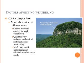 FACTORS AFFECTING WEATHERING
 Rock composition
 Minerals weather at
different rates
 Calcite weathers
quickly through
dissolution
 Quartz is very
resistant to chemical
and mechanical
weathering
 Mafic rocks with
ferromagnesian
minerals weather more
easily
 