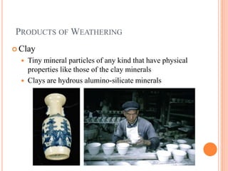 PRODUCTS OF WEATHERING
 Clay
 Tiny mineral particles of any kind that have physical
properties like those of the clay minerals
 Clays are hydrous alumino-silicate minerals
 