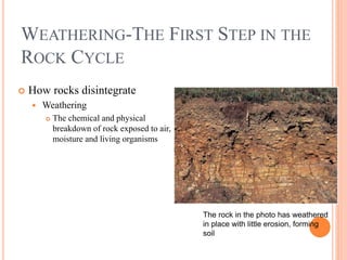 WEATHERING-THE FIRST STEP IN THE
ROCK CYCLE
 How rocks disintegrate
 Weathering
 The chemical and physical
breakdown of rock exposed to air,
moisture and living organisms
The rock in the photo has weathered
in place with little erosion, forming
soil
 