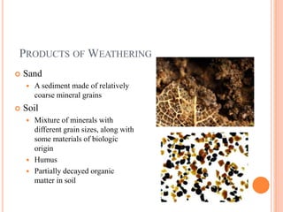 PRODUCTS OF WEATHERING
 Sand
 A sediment made of relatively
coarse mineral grains
 Soil
 Mixture of minerals with
different grain sizes, along with
some materials of biologic
origin
 Humus
 Partially decayed organic
matter in soil
 