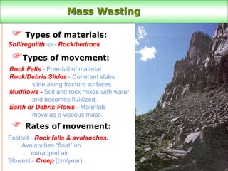 Mass Wasting
 Types of materials:
Types of movement:
 Rates of movement:
Soil/regolith -or- Rock/bedrock
Rock Falls - Free-fall of material
Rock/Debris Slides - Coherent slabs
slide along fracture surfaces
Mudflows - Soil and rock mixes with water
and becomes fluidized.
Earth or Debris Flows - Materials
move as a viscous mass.
Fastest - Rock falls & avalanches.
Avalanches “float” on
entrapped air.
Slowest - Creep (cm/year).
Talus slopes
 