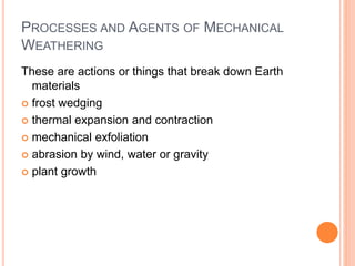 PROCESSES AND AGENTS OF MECHANICAL
WEATHERING
These are actions or things that break down Earth
materials
 frost wedging
 thermal expansion and contraction
 mechanical exfoliation
 abrasion by wind, water or gravity
 plant growth
 