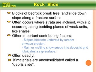 Rock SlideMASS
WASTING
Blocks of bedrock break free, and slide down
slope along a fracture surface.
Often occurs where strata are inclined, with slip
occurring along bedding planes of weak units,
like shales.
Other important contributing factors:
- Slopes become undercut by stream
or wave erosion.
- Rain or melting snow seeps into deposits and
lubricates a slip surface.
Often deadly!
If materials are unconsolidated called a
“debris slide”.
 