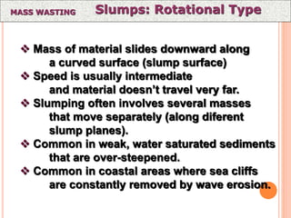 Slumps: Rotational TypeMASS WASTING
 Mass of material slides downward along
a curved surface (slump surface)
 Speed is usually intermediate
and material doesn’t travel very far.
 Slumping often involves several masses
that move separately (along diferent
slump planes).
 Common in weak, water saturated sediments
that are over-steepened.
 Common in coastal areas where sea cliffs
are constantly removed by wave erosion.
 