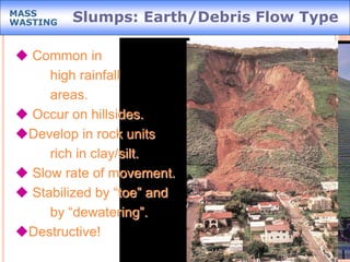 Slumps: Earth/Debris Flow TypeMASS
WASTING
 Common in
high rainfall
areas.
 Occur on hillsides.
Develop in rock units
rich in clay/silt.
 Slow rate of movement.
 Stabilized by “toe” and
by “dewatering”.
Destructive!
 