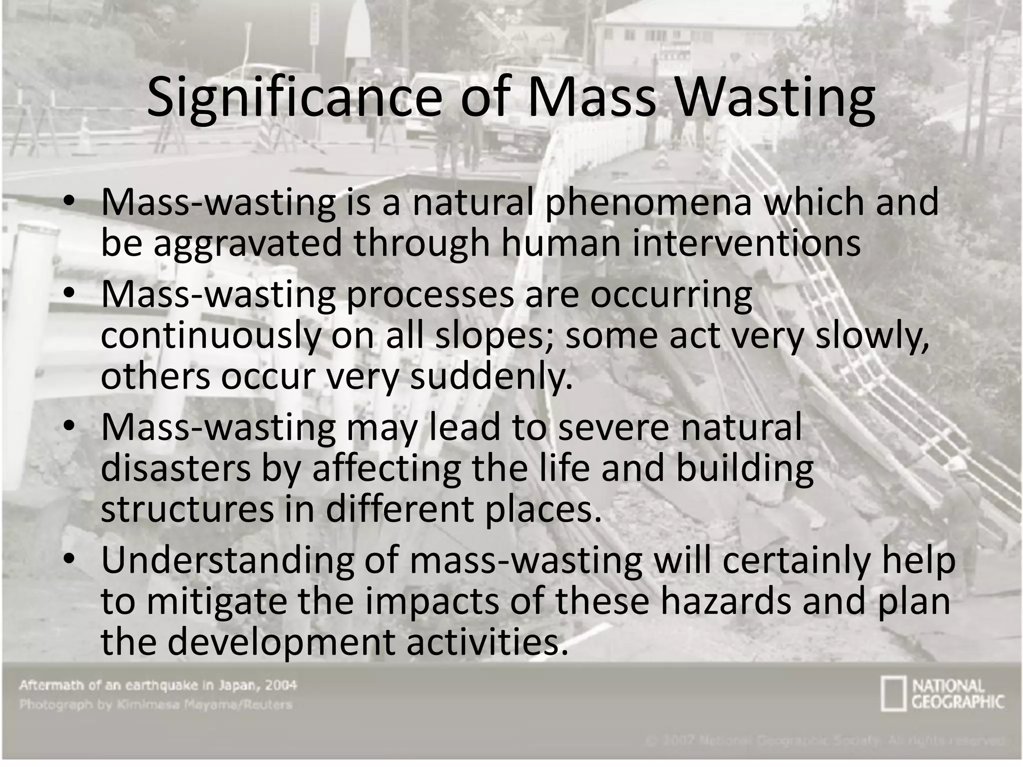Significance of Mass Wasting
• Mass-wasting is a natural phenomena which and
be aggravated through human interventions
• Mass-wasting processes are occurring
continuously on all slopes; some act very slowly,
others occur very suddenly.
• Mass-wasting may lead to severe natural
disasters by affecting the life and building
structures in different places.
• Understanding of mass-wasting will certainly help
to mitigate the impacts of these hazards and plan
the development activities.
 