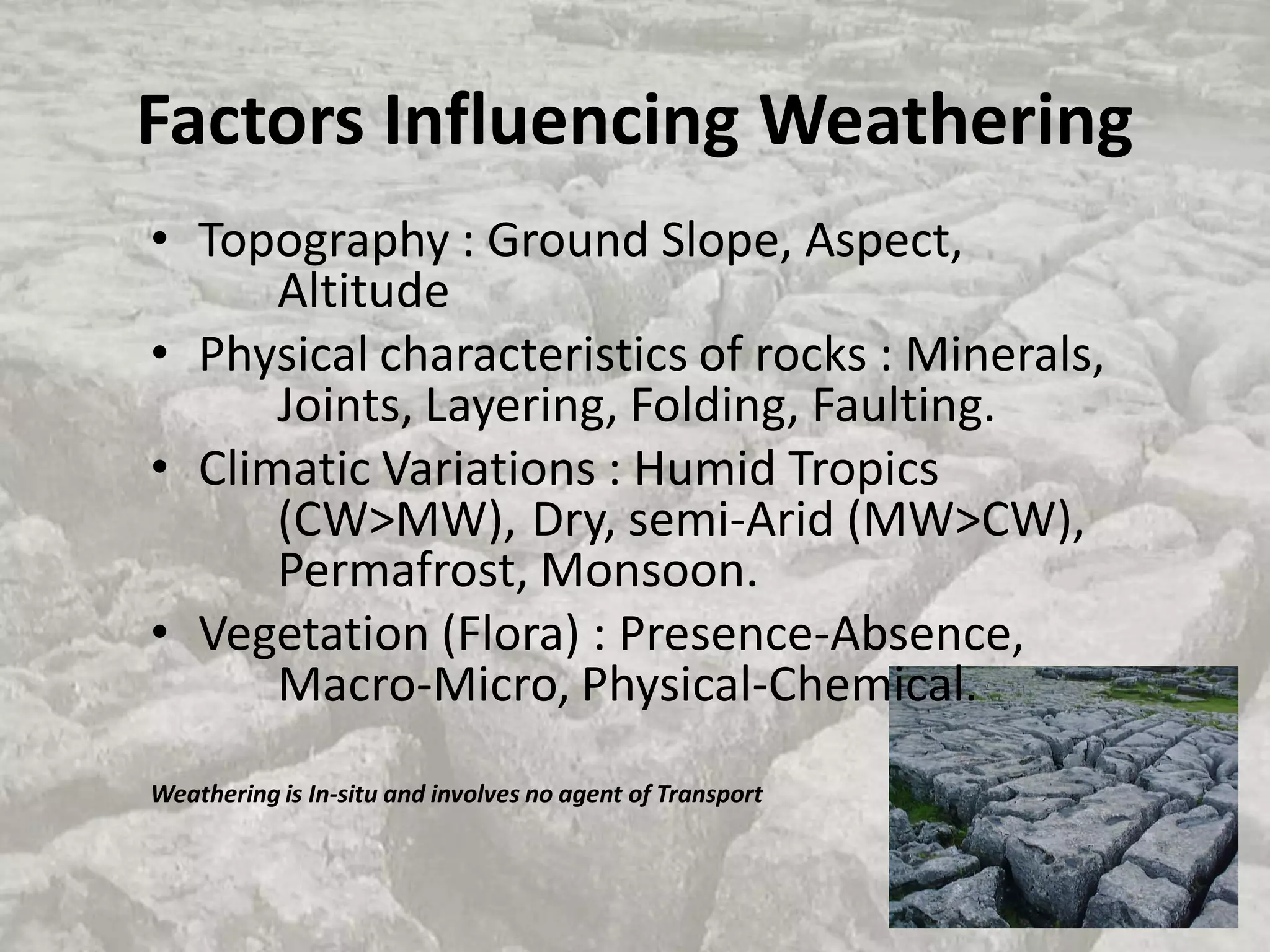 Factors Influencing Weathering
• Topography : Ground Slope, Aspect,
Altitude
• Physical characteristics of rocks : Minerals,
Joints, Layering, Folding, Faulting.
• Climatic Variations : Humid Tropics
(CW>MW), Dry, semi-Arid (MW>CW),
Permafrost, Monsoon.
• Vegetation (Flora) : Presence-Absence,
Macro-Micro, Physical-Chemical.
Weathering is In-situ and involves no agent of Transport
 