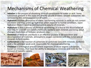 Mechanisms of Chemical Weathering
• Solution is the process of dissolving mineral constituents by water or acid. Some
substances present in the rocks are directly soluble in water. Soluble substances are
removed by the continuous action of water.
• Hydration involves absorption of water. Soil forming minerals in rocks do not contain
any water and they under go hydration when exposed to humid conditions. Upon
hydration there is swelling and increase in volume of minerals.
• Hydrolysis is also a process of chemical weathering. It is due to the dissociation of
H2O into H+ and OH-ions which chemically combine with minerals and bring about
changes. Hydrolysis of feldspar, produces clay.
• Oxidation of Minerals and Rocks is an effective process in de-coloration and
decomposition of materials. atmospheric oxygen combines with the metal ions of
minerals to form oxides.
• Carbonation is the reaction of carbonate or carbonate ions with minerals. Carbonic
acid is the principal weak acid- responsible for chemical weathering.
• Chelation is a biological process where organisms produce organic substances,
known as chelates, that have the ability to decompose minerals and rocks by the
removal of metallic cations
 