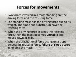 Forces for movements
• Two forces involved in a mass standing are the
driving force and the resisting force.
• The standing mass has the driving force due to its
weight. The slope and substratum have the
resisting force.
• When the driving force exceeds the resisting
force, then the mass becomes unstable and
moves down or falls.
• When the gravitational force acting on a slope
exceeds its resisting force, failure of slope occurs
in holding the mass.
 