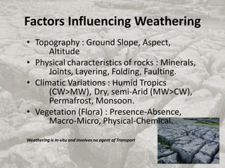 Factors Influencing Weathering
• Topography : Ground Slope, Aspect,
Altitude
• Physical characteristics of rocks : Minerals,
Joints, Layering, Folding, Faulting.
• Climatic Variations : Humid Tropics
(CW>MW), Dry, semi-Arid (MW>CW),
Permafrost, Monsoon.
• Vegetation (Flora) : Presence-Absence,
Macro-Micro, Physical-Chemical.
Weathering is In-situ and involves no agent of Transport
 
