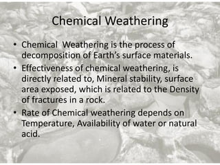 Chemical Weathering
• Chemical Weathering is the process of
decomposition of Earth’s surface materials.
• Effectiveness of chemical weathering, is
directly related to, Mineral stability, surface
area exposed, which is related to the Density
of fractures in a rock.
• Rate of Chemical weathering depends on
Temperature, Availability of water or natural
acid.
 