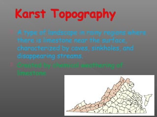  A type of landscape in rainy regions where 
there is limestone near the surface, 
characterized by caves, sinkholes, and 
disappearing streams. 
 Created by chemical weathering of 
limestone 
 