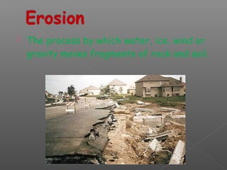  The process by which water, ice, wind or 
gravity moves fragments of rock and soil. 
 