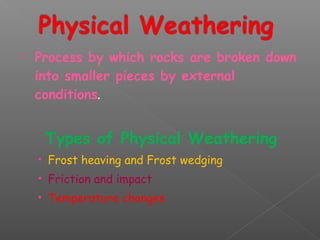  Process by which rocks are broken down 
into smaller pieces by external 
conditions. 
Types of Physical Weathering 
• Frost heaving and Frost wedging 
• Friction and impact 
• Temperature changes 
 