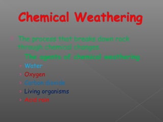 The process that breaks down rock 
through chemical changes. 
The agents of chemical weathering 
› Water 
› Oxygen 
› Carbon dioxide 
› Living organisms 
› Acid rain 
 