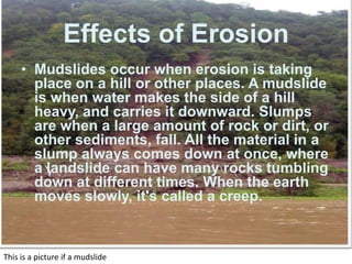 The causes of erosion are by wind, water, and ice.  Water and ice erode rocks for example when it rains water gets into little cracks that naturally occur in rocks, when it gets cold water freezes and expands, after this cycle is repeated a couple of dozen times the rock gradually becomes weaker and cracks .Effects of ErosionMudslides occur when erosion is taking place on a hill or other places. A mudslide is when water makes the side of a hill heavy, and carries it downward. Slumps are when a large amount of rock or dirt, or other sediments, fall. All the material in a slump always comes down at once, where a landslide can have many rocks tumbling down at different times. When the earth moves slowly, it's called a creep. This is a picture if a mudslide