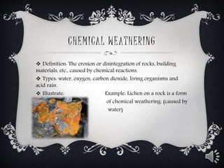 CHEMICAL WEATHERING
 Definition: The erosion or disintegration of rocks, building
materials, etc., caused by chemical reactions.
 Types: water, oxygen, carbon dioxide, living organisms and
acid rain.
 Illustrate: Example: Lichen on a rock is a form
 of chemical weathering. (caused by
 water)
 