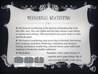 MECHANICAL WEATHERING
 Mechanical weathering is the process of breaking big rocks
into little ones. The cool nights and hot days always cause things
to expand and contract. That movement can cause rocks to crack
and break apart.
 Mechanical weathering may occur due to thermal fractioning,
frost wedging, hydration shattering, exfoliation and abrasion.
During mechanical weathering, external forces cause solid rock
material to break into smaller sediments.
 Illustration: Examples: when water freezes, it
 expands and it pops things, like if
 you ever put a bottle in the freez-
 -er it might pop..

 