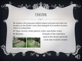 EROSION
 erosion is the processes which remove soil and rock from one
location on the Earth's crust, then transport it to another location
where it is deposited.
 Types: Gravity, wind, glaciers, water, and surface water.
 Illustrate: Examples: If the wind blew
 sand of off a beach and it left
 a hole that would be erosion.
 