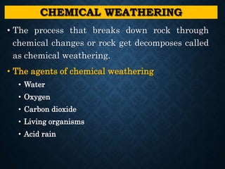 CHEMICAL WEATHERING
• The process that breaks down rock through
chemical changes or rock get decomposes called
as chemical weathering.
• The agents of chemical weathering
• Water
• Oxygen
• Carbon dioxide
• Living organisms
• Acid rain
 