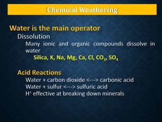 Chemical Weathering
Water is the main operator:
Dissolution
Many ionic and organic compounds dissolve in
water
Silica, K, Na, Mg, Ca, Cl, CO3, SO4
Acid Reactions
Water + carbon dioxide <---> carbonic acid
Water + sulfur <---> sulfuric acid
H+ effective at breaking down minerals
 