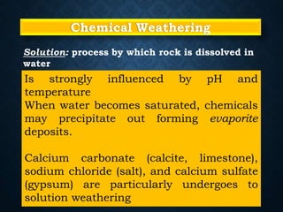 Chemical Weathering
Is strongly influenced by pH and
temperature
When water becomes saturated, chemicals
may precipitate out forming evaporite
deposits.
Calcium carbonate (calcite, limestone),
sodium chloride (salt), and calcium sulfate
(gypsum) are particularly undergoes to
solution weathering
Solution: process by which rock is dissolved in
water
 