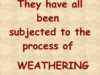 They have all been  subjected to the process of  WEATHERING 