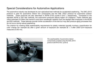 Special Considerations for Automotive Applications
The automotive industry has developed its own specialized test methods for accelerated weathering. The SAE J2412
protocol is used for automotive interior trim components and the SAE J2527 protocol for automotive exterior
materials. These protocols are also described in ASTM G155 (cycles 8 and 7, respectively). Compared to the
standard ASTM or ISO test methods, the automotive protocols feature higher UV irradiance. These methods also
utilize extended UV flters that transmit more short wavelength radiation than the daylight flter employed in the ASTM
and ISO methods. These features provide further acceleration of the test but may also produce aging processes that
do not occur during natural weathering.
The criterion for meeting OEM weatherability requirements for plastic materials typically involves a specifcation for
color change (for example DE) after a given amount of exposure (for example DE < 3 after 2500 kJ/m2 exposure
measured at 340 nm).
The weatherability of automotive interior
components is tested using the SAE J2412
protocol (ASTM G155, cycle 8)
 
