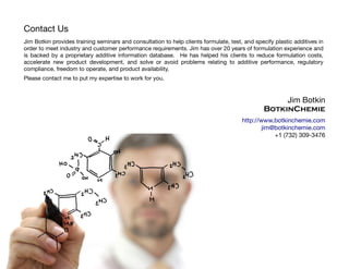 Jim Botkin provides training seminars and consultation to help clients formulate, test, and specify plastic additives in
order to meet industry and customer performance requirements. Jim has over 20 years of formulation experience and
is backed by a proprietary additive information database. He has helped his clients to reduce formulation costs,
accelerate new product development, and solve or avoid problems relating to additive performance, regulatory
compliance, freedom to operate, and product availability.
Please contact me to put my expertise to work for you.
Jim Botkin
BotkinChemie
http://www.botkinchemie.com
jim@botkinchemie.com
+1 (732) 309-3476
Contact Us
 
