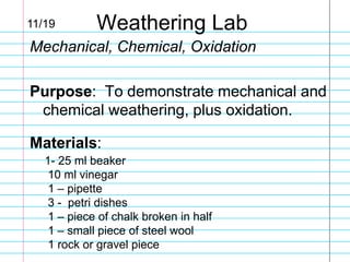 11/19

Weathering Lab

Mechanical, Chemical, Oxidation

Purpose: To demonstrate mechanical and
chemical weathering, plus oxidation.
Materials:
1- 25 ml beaker
10 ml vinegar
1 – pipette
3 - petri dishes
1 – piece of chalk broken in half
1 – small piece of steel wool
1 rock or gravel piece

 